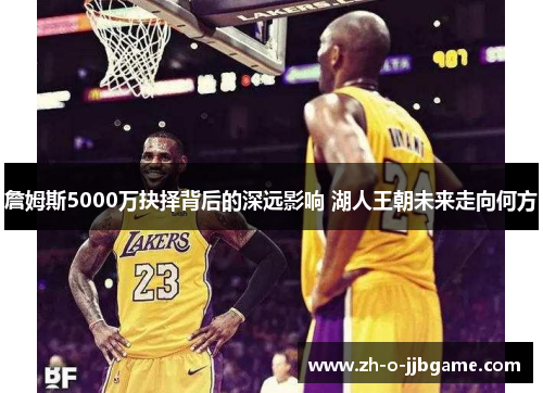 詹姆斯5000万抉择背后的深远影响 湖人王朝未来走向何方 詹姆斯5000万抉择背后的深远影响 湖人王朝未来走向何方