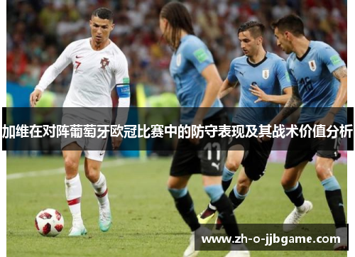 加维在对阵葡萄牙欧冠比赛中的防守表现及其战术价值分析