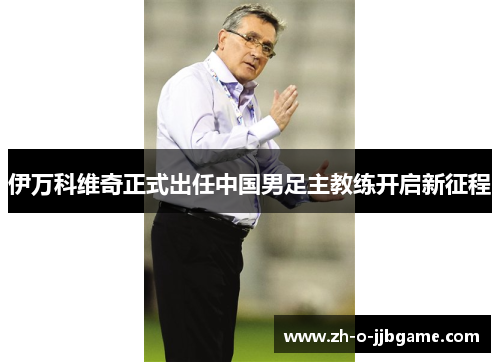 伊万科维奇正式出任中国男足主教练开启新征程