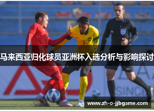 马来西亚归化球员亚洲杯入选分析与影响探讨 马来西亚归化球员亚洲杯入选分析与影响探讨