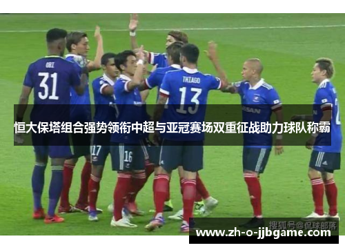 恒大保塔组合强势领衔中超与亚冠赛场双重征战助力球队称霸 恒大保塔组合强势领衔中超与亚冠赛场双重征战助力球队称霸