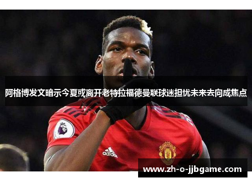 阿格博发文暗示今夏或离开老特拉福德曼联球迷担忧未来去向成焦点 阿格博发文暗示今夏或离开老特拉福德曼联球迷担忧未来去向成焦点
